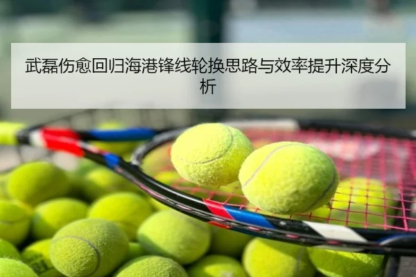 武磊伤愈回归海港锋线轮换思路与效率提升深度分析