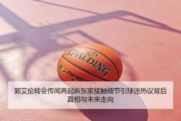 郭艾伦转会传闻再起新东家接触细节引球迷热议背后真相与未来走向