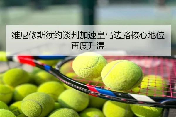维尼修斯续约谈判加速皇马边路核心地位再度升温