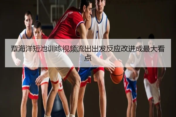 覃海洋短池训练视频流出出发反应改进成最大看点