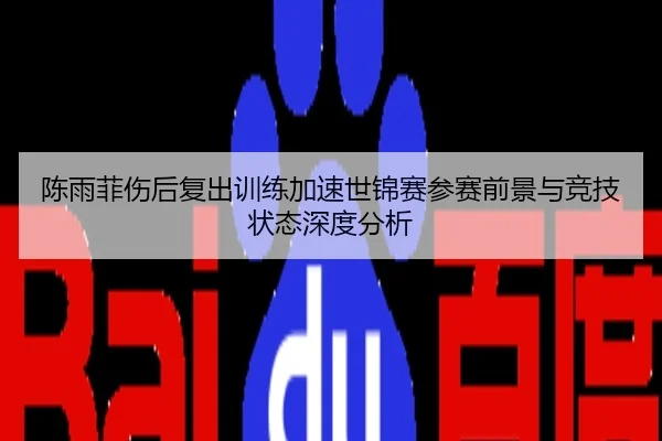 陈雨菲伤后复出训练加速世锦赛参赛前景与竞技状态深度分析