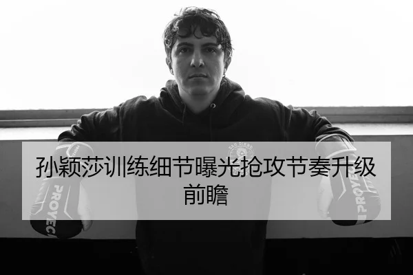 孙颖莎训练细节曝光抢攻节奏升级前瞻