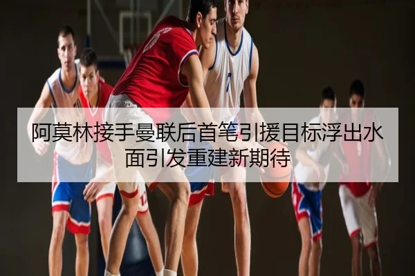 阿莫林接手曼联后首笔引援目标浮出水面引发重建新期待